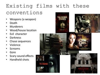 Existing films with these
conventions
•   Weapons (a weapon)
•   Death
•   Murderers
•   Wood/house location
•   Evil character
•   Darkness
•   Chase sequences
•   Violence
•   Screams
•   Gore                  Saw
•   Scary sound effects
•   Handheld shots
 