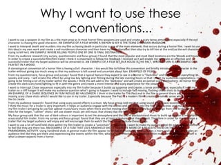 Why I want to use these
                              conventions...
I want to use a weapon In my film as a the main prop as in most horror films weapons are used and create a scary tense atmosphere especially if the evil
character is chasing the good character. AN EXAMPLE OF A FILM WHERE A WEPON IS KEY IS THE TEXAS CHAINSAW MASSACRE.
I want to interpret death and murders into my film as having death in particular is one of the main elements that occurs during a horror film. I want to use
this idea in my own work and create a evil murderous character and then have my main character then also try to kill him at the end (as the evil character is
trying to kill her). AN EXAMPLE WHERE KILLING PEOPLE ONE BY ONE IS FINAL DESTINATION.
From my audience research (my survey, questionnaire and focus group) I found that the most popular and most liked locations are the Woods and houses.
In order to create a successful film/film trailer I think it is important to follow the feedback I received as it will enable me to create an effective and
successful trailer that my target audience will be attracted to. AN EXAMPLE OF A FILM SET IN A HOUSE IS THE PACT, WRONG TURN IS AN EXAMPLE OF A
FILM SET IN A WOOD.
A stereotypical convention of a horror film is having a Evil character. I too would like to follow this convention and briefly introduce the character in the
trailer without giving too much away so that my audience is left scared and uncertain about him. EXAMPLES OF FILMS
From my questionnaire, focus group and survey I found that a typical feature they expect to see in a horror is “Darkness” and the idea that everything is
spooky and scary. I will create this effect by using low key lighting and filming during the late evening hours so that I meet my audiences expectations. I am
going to be filming a lot of my trailer within the woods; I think this will add to the “darkness” and will create an overall scary atmosphere. All horror films
create this dark scary tone/lighting to fit in with the genre and create a more intense and scary experience for the viewer.
I want to interrupt Chase sequences especially into my film trailer because it builds up suspense and creates a tense atmosphere; especially if I end my
trailer on a cliff hanger it will make my audience question what's going to happen. I want to include fast moving, flashing chase shots to build up suspense.
AN EXAMPLE OF A CHASE SEQUENCE IN FILM WOULD BE HALLOWEEN. I think in the trailer for The Pact and in the film in general there are a lot of fast
moving scary chase shots which I would like to use in my trailer. Especially because The Pact is a modern film it creates a realistic sense which I would also
like to create.
From my audience research I found that using scary sound effects is a must. My focus group told me that using sound effects was essential for a horror film.
I think the music for a trailer is very important, it helps an audience engage with the scenes and get more into the film if the scenes and music matches. For
my film trailer I am going to use fast upbeat music/scary music when there are fast moving shots and the shots quickly change from one to the other and
then for the longer, “calmer” shots I will use slower music yet still music that shows that the film is a horror.
My focus group said that the use of dark colours is important to set the atmosphere and the use of blackouts and music to build up tension is important for
a successful film trailer. From my survey and focus group I found that they are all typical features that they expect. Therefore in order for me to create a
trailer that my target audience will enjoy and will encourage them to watch the film, I must include these things.
I want to use a lot of hand held shots within my film trailer to create a “uncertain” atmosphere. I want to make my audience feel on edgy and I want them
to feel like they are there too. AN EXAMPLE OF A FILM THAT USES HANDHELD SHOTS TO CREATE MORE OF A REALISTIC VIEW ON THE FILM IS
PARANORMAL ACTIVITY. Using handheld shots in general make the film appear to be not as structured which creates a more realistic vibe and makes an
audience feel like they are there and experiencing the events within the film; which is very effective as it makes the film more tense and scary…which is
what a viewer expects from a horror.
 