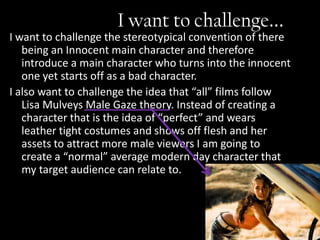 I want to challenge...
I want to challenge the stereotypical convention of there
   being an Innocent main character and therefore
   introduce a main character who turns into the innocent
   one yet starts off as a bad character.
I also want to challenge the idea that “all” films follow
   Lisa Mulveys Male Gaze theory. Instead of creating a
   character that is the idea of “perfect” and wears
   leather tight costumes and shows off flesh and her
   assets to attract more male viewers I am going to
   create a “normal” average modern day character that
   my target audience can relate to.
 