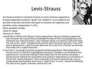 Levis-Strauss
Levi-Strauss looked at narrative structure in terms of binary oppositions.
A typical opposition would be “good” and “bad/evil”, as an audience we
are able to identify that these two types of character are opposites and
would be easily recognisable in a film.
Other examples include:
-Earth Vs. Space
-Humans Vs. Aliens
I would like to follow Levis-Strauss’ binary oppositions idea by including a good and
    bad character. Yet I would like to challenge the idea of there being opposites and
    introduce two “bad characters”. One character being a murderous male that takes
    the role as the “wolf” metaphorically and the other being the girl who “cries wolf”
    who is portrayed as a bad character (because she used to lie a lot) but we discover
    that really she is a good character.
In my trailer I am going to portray my good and bad oppositions. Stereotypically in
    horrors there is a bad and a good/good characters, therefore I am keeping to the
    typical horror convention making it more likely that my film will be successful. I
    would also be meeting the convention and audience expectations as sometimes in
    horrors the “good characters” have a bad side and may for example: be a slut or
    smoke drugs and therefore then have a “right to die” as such. I would be following
    this idea as my “good” character used to lie a lot.
 
