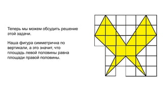 Теперь мы можем обсудить решение 
этой задачи. 
Наша фигура симметрична по 
вертикали, а это значит, что 
площадь левой половины равна 
площади правой половины. 
 