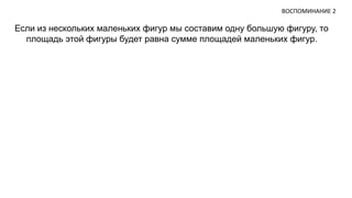 ВОСПОМИНАНИЕ 2 
Если из нескольких маленьких фигур мы составим одну большую фигуру, то 
площадь этой фигуры будет равна сумме площадей маленьких фигур. 
 