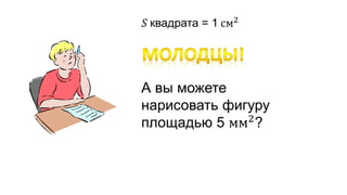 푆 квадрата = 1 см2 
А вы можете 
нарисовать фигуру 
площадью 5 мм2? 
 