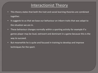 • This theory states that both the trait and social learning theories are combined
together.
• It suggests to us that we base our behaviour on inborn traits that was adapt to
the situation we are in.
• These behaviour changes normally within a sporting activity for example if a
games player may be loud, extrovert and dominant in a game because this is the
way to succeed.
• But meanwhile he is quite and focused in training to develop and improve
techniques for the sport.

 