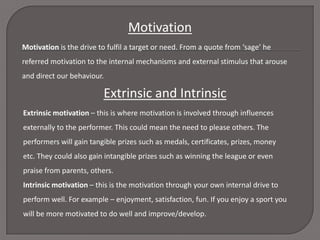 Motivation
Motivation is the drive to fulfil a target or need. From a quote from ‘sage’ he

referred motivation to the internal mechanisms and external stimulus that arouse
and direct our behaviour.

Extrinsic and Intrinsic
Extrinsic motivation – this is where motivation is involved through influences
externally to the performer. This could mean the need to please others. The
performers will gain tangible prizes such as medals, certificates, prizes, money
etc. They could also gain intangible prizes such as winning the league or even
praise from parents, others.
Intrinsic motivation – this is the motivation through your own internal drive to
perform well. For example – enjoyment, satisfaction, fun. If you enjoy a sport you
will be more motivated to do well and improve/develop.

 