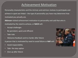 Personality characteristics and the intrinsic and extrinsic motives to participate and
achieve in sport are linked – the type of personality you have may determine how
motivated you actually are.
Atkinson related achievement motivation to personality and said that who is
motivated by the need to achieve, or NACH will:
•

Accept challenges

•

Be persistent, quick and efficient

•

Take risks

•

Welcome feedback and try harder after failure

A person that is motivated by need to avoid failure or NAF will:
• Avoid responsibility
• Take the easy option
• Give up after failure

 