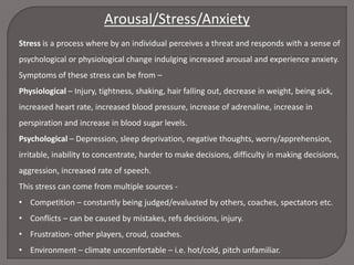 Arousal/Stress/Anxiety
Stress is a process where by an individual perceives a threat and responds with a sense of
psychological or physiological change indulging increased arousal and experience anxiety.
Symptoms of these stress can be from –
Physiological – Injury, tightness, shaking, hair falling out, decrease in weight, being sick,
increased heart rate, increased blood pressure, increase of adrenaline, increase in
perspiration and increase in blood sugar levels.
Psychological – Depression, sleep deprivation, negative thoughts, worry/apprehension,
irritable, inability to concentrate, harder to make decisions, difficulty in making decisions,
aggression, increased rate of speech.
This stress can come from multiple sources • Competition – constantly being judged/evaluated by others, coaches, spectators etc.
• Conflicts – can be caused by mistakes, refs decisions, injury.
• Frustration- other players, croud, coaches.
• Environment – climate uncomfortable – i.e. hot/cold, pitch unfamiliar.

 