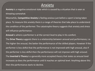 Anxiety
Anxiety is a negative emotional state which is caused by a situation that is seen as
threating somewhat.
Meanwhile, Competitive Anxiety is feeling anxious just before a sport is being taken
place. To measure this anxiety there is a range of theories that take place to understand
the condition of the performer. The catastrophe theory suggests that anxiety and stress
will influence performance.
Arousal is where a performer is at the correct level to play in his comfort.
The Drive Theory suggests there is a relationship between arousal and performance, i.e.

The higher the arousal, the better the performance of the skilled players. However if the
performer is less skilful that the performance is not improved with high arousal, also if
the performer is less skilful then the performance will not improve with high arousal.
The Inverted U Theory is a generally more accepted theory that states as arousal level

increases as does the performance until it reaches an optimal level. Anything above this
then the performance starts to decline.

 