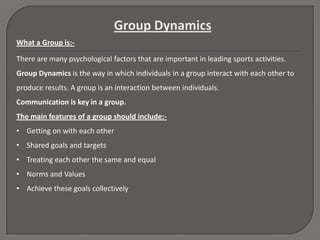 What a Group is:There are many psychological factors that are important in leading sports activities.
Group Dynamics is the way in which individuals in a group interact with each other to
produce results. A group is an interaction between individuals.
Communication is key in a group.
The main features of a group should include:• Getting on with each other
• Shared goals and targets
• Treating each other the same and equal
• Norms and Values
• Achieve these goals collectively

 