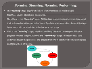• The “Forming” stage begins when new team members are first brought
together. Usually objects are established.
• Then there is the “Storming” stage. At this stage team members become clear about
their roles and what is expected of them. Conflicts arise more often during this stage.
Questions could be asked about the leader at this stage.
• Next is the “Norming” stage, Step back and help the team take responsibility for
progress towards the goal. Lastly is the “Performing” stage. The team has a solid
understanding of the processes and project framework that have been put into place
and follow them efficiently.

 
