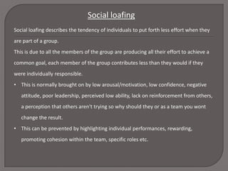Social loafing
Social loafing describes the tendency of individuals to put forth less effort when they
are part of a group.
This is due to all the members of the group are producing all their effort to achieve a
common goal, each member of the group contributes less than they would if they
were individually responsible.
• This is normally brought on by low arousal/motivation, low confidence, negative
attitude, poor leadership, perceived low ability, lack on reinforcement from others,

a perception that others aren't trying so why should they or as a team you wont
change the result.
• This can be prevented by highlighting individual performances, rewarding,
promoting cohesion within the team, specific roles etc.

 