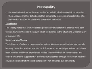 Personality
• Personality is defined as the sum total of an individuals characteristics that make
them unique. Another definition is that personality represents characteristics of a
person that account for consistent patterns of behaviour.
Trait theory
This theory states that we have certain personality characteristics that we were born
with and which influence the way in which we balance in the situations, whether sport
or everyday life.
Social Learning Theory
The influence of others on a person’s behaviour. We observe and imitate role models
but only those that are important to us. E.G: when a captain judges a situation to have
been handled well by an experienced leader, the method will be remembered and

copied. This theory suggests that all behaviour is learned through interaction with the
environment and that inherited factors don’t not influence our personality.

 