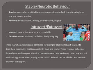 • Stable means calm, predictable, even-tempered, controlled, doesn’t swing from
one emotion to another.
• Neurotic means anxious, moody, unpredictable, illogical.

Introvert/Extrovert
• Introvert means shy, nervous and unsociable.
• Extrovert means sociable, confident, lively, outgoing.

These four characteristics are combined for example ‘stable extrovert’ is used to
describe a personality that is consistently loud and bright. These types of behaviour
depends normally on your situation or environment, introverts may mean shyness but
loud and aggressive when playing sport. Mario Balotelli can be labelled as a neurotic
extrovert in his sport.

 