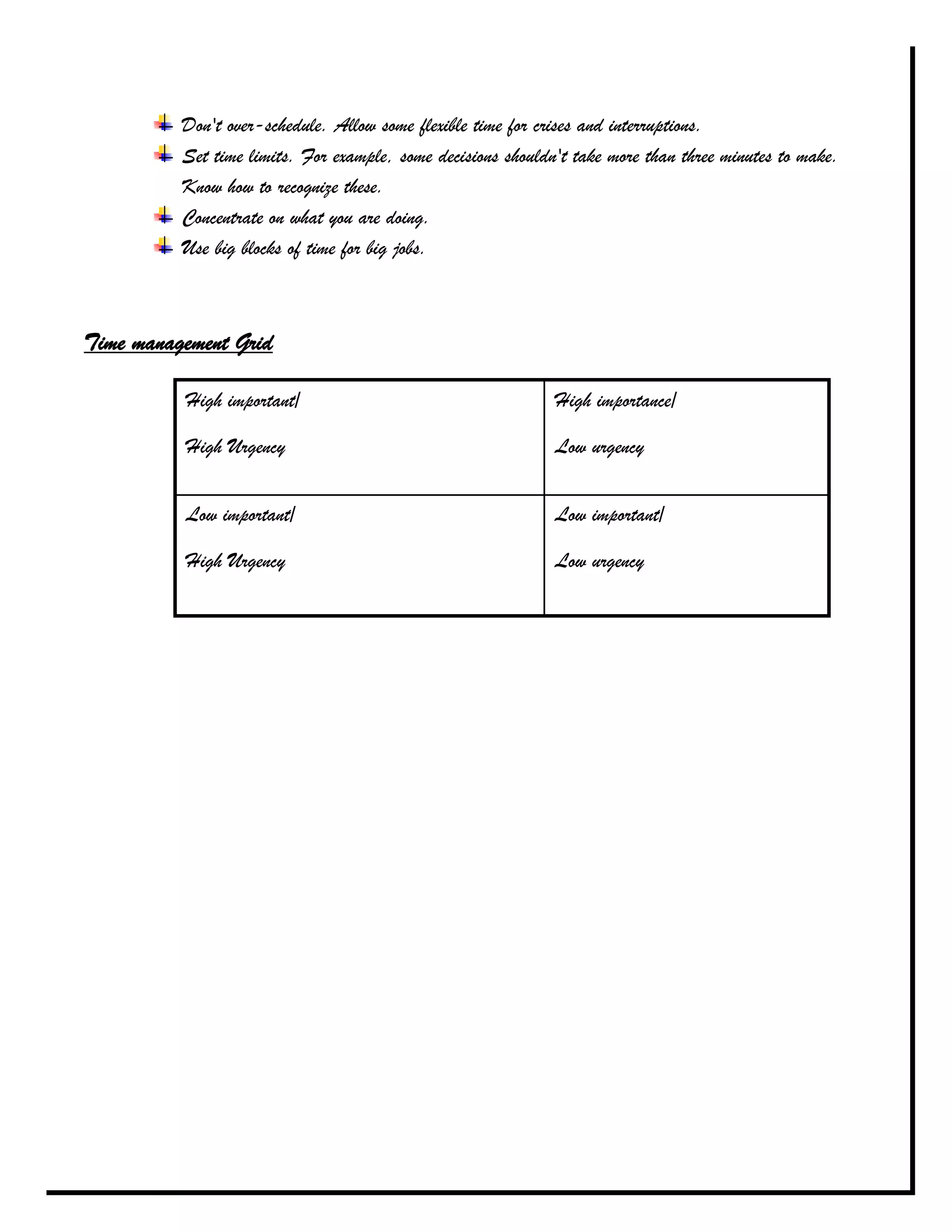 Don't over-schedule. Allow some flexible time for crises and interruptions.
          Set time limits. For example, some decisions shouldn't take more than three minutes to make.
          Know how to recognize these.
          Concentrate on what you are doing.
          Use big blocks of time for big jobs.



Time management Grid

          High important/                                     High importance/

          High Urgency                                        Low urgency


          Low important/                                      Low important/

          High Urgency                                        Low urgency
 