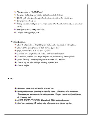 Place your phone on “Do Not Disturb”
         Carrying a pocket diary and a jotting pad with you at all the times.
         Start to make notes of events, appointments, ideas and goals as they occur to you.
         Carrying books will help you.
         Making associations with friends who are productive rather than those who indulge in “time pass”
         activity.
         Writing things down, not try to remember.
         Doing the most difficult job first.



    Time Savers:-
         Learn to set priorities on things like goals, tasks, meeting agenda items, interruptions.
         Start with "A-priority" tasks; is it the best use of your time?
         Fight procrastination; do it now if it's important.
         Subdivide large, tough tasks into smaller, easily accomplished parts.
         Eastablish a quiet hour, even though it requires will power and may not always work.
         Find a hideaway. The library or office of a co-worker who's traveling.
         Learn to say "no" when you've got something important to do.
         Learn to delegate.




P.T.O.




         Accumulate similar tasks and do them all at one time.
         Minimize routine tasks; spend only the time they deserve. Shorten low-value interruptions.
         Throw away junk mail and other low-value paperwork. Delegate, shorten or defer indefinitely
         the C-priority tasks.
         AVOID PERFECTIONISM. Remember the 80/20 maldistribution rule.
         Avoid over-commitment. Be realistic about what you can do in the time you have.
 