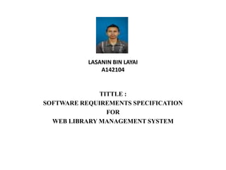 LASANIN BIN LAYAI
A142104
TITTLE :
SOFTWARE REQUIREMENTS SPECIFICATION
FOR
WEB LIBRARY MANAGEMENT SYSTEM
 