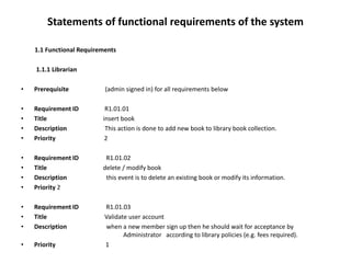 Statements of functional requirements of the system
1.1 Functional Requirements
1.1.1 Librarian
• Prerequisite (admin signed in) for all requirements below
• Requirement ID R1.01.01
• Title insert book
• Description This action is done to add new book to library book collection.
• Priority 2
• Requirement ID R1.01.02
• Title delete / modify book
• Description this event is to delete an existing book or modify its information.
• Priority 2
• Requirement ID R1.01.03
• Title Validate user account
• Description when a new member sign up then he should wait for acceptance by
Administrator according to library policies (e.g. fees required).
• Priority 1
 