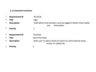 1.1.3 Common Functions
• Requirement ID R1.03.01
• Title login
• Description both Admin and members must be logged in before they modify
any information
• Priority 1
• Requirement ID R1.03.02
• Title search for book
• Description when user or admin wants to search on some book by name,
author or subject etc.
• Priority 1
 