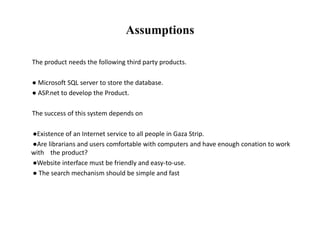 Assumptions
The product needs the following third party products.
● Microsoft SQL server to store the database.
● ASP.net to develop the Product.
The success of this system depends on
●Existence of an Internet service to all people in Gaza Strip.
●Are librarians and users comfortable with computers and have enough conation to work
with the product?
●Website interface must be friendly and easy-to-use.
● The search mechanism should be simple and fast
 