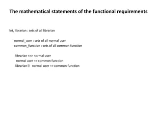 The mathematical statements of the functional requirements
let, librarian : sets of all librarian
normal_user : sets of all normal user
common_function : sets of all common function
librarian <=> normal user
normal user => common function
librarian ˅ normal user => common function
 