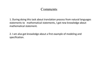 Comments
1. During doing this task about translation process from natural languages
statements to mathematical statements, I got new knowledge about
mathematical statement.
2. I am also got knowledge about a first example of modeling and
specification.
 