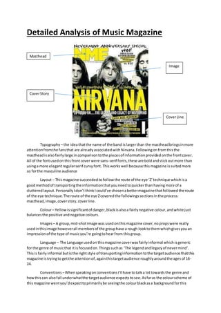 Detailed Analysis of Music Magazine
Typography – the ideathatthe name of the band islargerthan the mastheadbringsinmore
attentionfromthe fansthat are alreadyassociatedwith Nirvana.Followingonfromthisthe
mastheadisalsofairlylarge incomparisontothe piecesof informationprovidedonthe frontcover.
All of the fontusedon thisfrontcover were sans-serif fonts,these are boldandstickoutmore than
usinga more elegantregularserif curvyfont. Thisworkswell becausethismagazine issuitedmore
so forthe masculine audience
Layout – Thismagazine succeeded tofollow the route of the eye ‘Z’technique whichisa
goodmethodof transportingthe informationthatyouneedtoquickerthan havingmore of a
clutteredlayout.PersonallyI don’tthinkIcould’ve chosenabettermagazine thatfollowedthe route
of the eye technique.The route of the eye Zcoveredthe followingssectionsinthe process:
masthead,image,coverstory,coverline.
Colour– Yellowissignificantof danger,blackisalsoa fairlynegative colour,andwhite just
balancesthe positive andnegative colours.
Images– A group,mid-shotimage wasusedonthismagazine cover,nopropswere really
usedinthisimage howeverall membersof the grouphave a rough looktothemwhichgivesyouan
impressionof the type of musicyou’re goingtohearfrom thisgroup.
Language – The Language usedon thismagazine coverwasfairlyinformal whichisgeneric
for the genre of musicthat it isfocusedon.Thingssuchas ‘The legendandlegacyof nevermind’.
Thisis fairlyinformal butisthe rightstyle of transportinginformationtothe targetaudience thatthis
magazine istryingto getthe attentionof,againthistargetaudience roughlyaroundthe agesof 16-
24.
Conventions –WhenspeakingonconventionsI’llhave totalka lottowardsthe genre and
howthis can alsofall underwhatthe targetaudience expectstosee.Asfaras the colourscheme of
thismagazine wentyou’dexpecttoprimarilybe seeingthe colourblackasa backgroundforthis
Masthead
Image
CoverStory
CoverLine
 
