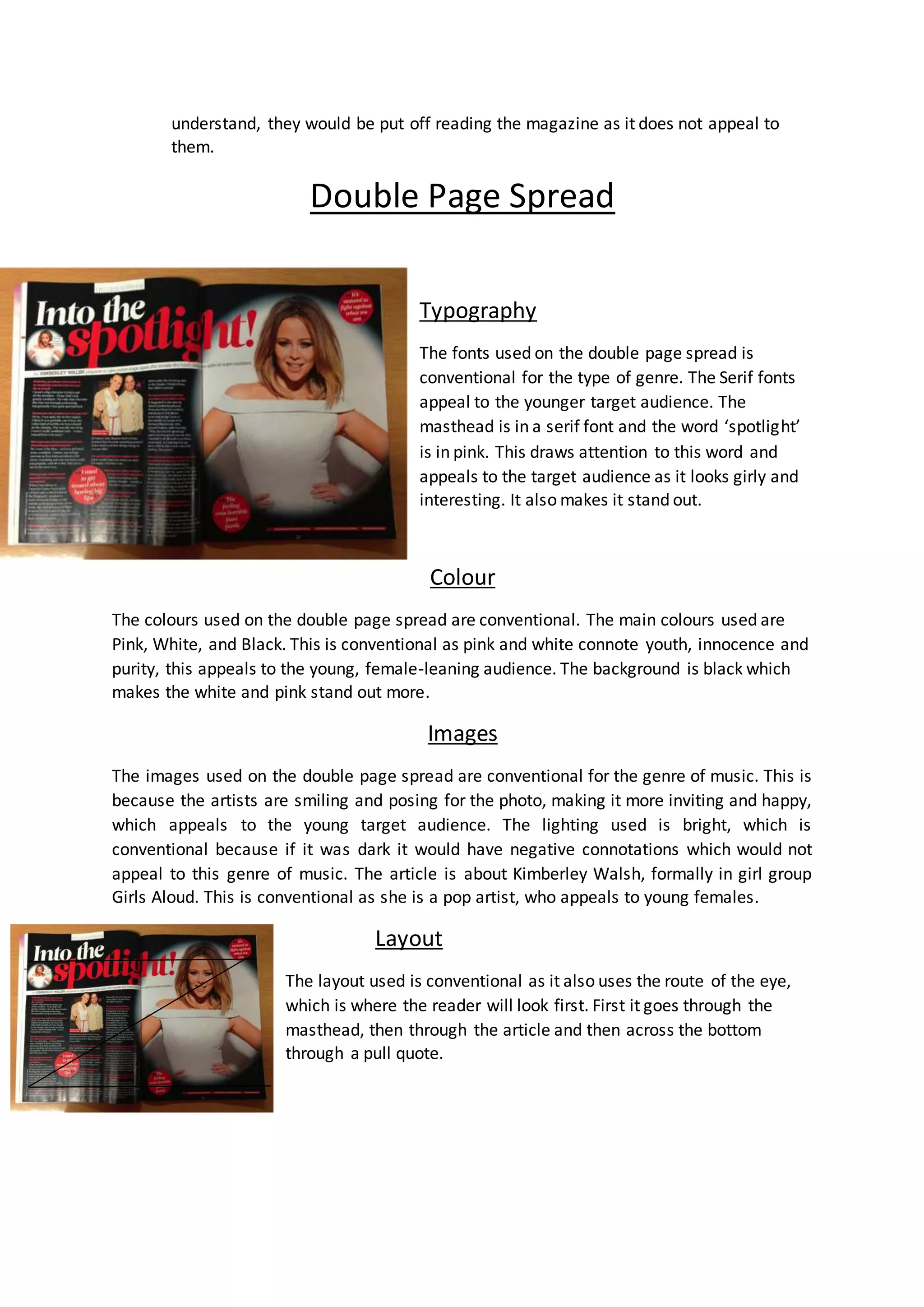 understand, they would be put off reading the magazine as it does not appeal to 
them. 
Double Page Spread 
Typography 
The fonts used on the double page spread is 
conventional for the type of genre. The Serif fonts 
appeal to the younger target audience. The 
masthead is in a serif font and the word ‘spotlight’ 
is in pink. This draws attention to this word and 
appeals to the target audience as it looks girly and 
interesting. It also makes it stand out. 
Colour 
The colours used on the double page spread are conventional. The main colours used are 
Pink, White, and Black. This is conventional as pink and white connote youth, innocence and 
purity, this appeals to the young, female-leaning audience. The background is black which 
makes the white and pink stand out more. 
Images 
The images used on the double page spread are conventional for the genre of music. This is 
because the artists are smiling and posing for the photo, making it more inviting and happy, 
which appeals to the young target audience. The lighting used is bright, which is 
conventional because if it was dark it would have negative connotations which would not 
appeal to this genre of music. The article is about Kimberley Walsh, formally in girl group 
Girls Aloud. This is conventional as she is a pop artist, who appeals to young females. 
Layout 
The layout used is conventional as it also uses the route of the eye, 
which is where the reader will look first. First it goes through the 
masthead, then through the article and then across the bottom 
through a pull quote. 
 