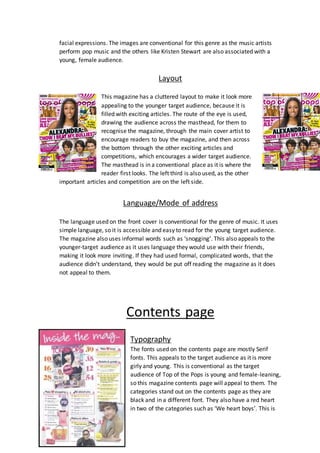 facial expressions. The images are conventional for this genre as the music artists 
perform pop music and the others like Kristen Stewart are also associated with a 
young, female audience. 
Layout 
This magazine has a cluttered layout to make it look more 
appealing to the younger target audience, because it is 
filled with exciting articles. The route of the eye is used, 
drawing the audience across the masthead, for them to 
recognise the magazine, through the main cover artist to 
encourage readers to buy the magazine, and then across 
the bottom through the other exciting articles and 
competitions, which encourages a wider target audience. 
The masthead is in a conventional place as it is where the 
reader first looks. The left third is also used, as the other 
important articles and competition are on the left side. 
Language/Mode of address 
The language used on the front cover is conventional for the genre of music. It uses 
simple language, so it is accessible and easy to read for the young target audience. 
The magazine also uses informal words such as ‘snogging’. This also appeals to the 
younger-target audience as it uses language they would use with their friends, 
making it look more inviting. If they had used formal, complicated words, that the 
audience didn’t understand, they would be put off reading the magazine as it does 
not appeal to them. 
Contents page 
Typography 
The fonts used on the contents page are mostly Serif 
fonts. This appeals to the target audience as it is more 
girly and young. This is conventional as the target 
audience of Top of the Pops is young and female-leaning, 
so this magazine contents page will appeal to them. The 
categories stand out on the contents page as they are 
black and in a different font. They also have a red heart 
in two of the categories such as ‘We heart boys’. This is 
 