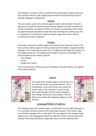conventional as it makes it more accessible for the young target audience, because 
they will know where to look straight away to find the articles that they want for 
example shopping or competitions. 
Colour 
The main colours used on the contents page are white, pink and black. The pink is 
quite girly to satisfy the female-leaning audience, however the black and white are 
neutral so therefore can appeal to either sex. The text is mainly black which stands 
out against the pink and white to make them the first things the audience see. This 
is conventional as it makes the magazine contents page easy to read, which is 
essential for a pre-teen magazine. 
Images 
The images used on the contents page are conventional for the genre of music. The 
artists on the contents page are smiling and posing for the photo using positive body 
language. This is conventional as pop music is supposed to be happy and cheerful , so 
the images portray this. The lighting used is bright to make the scene bright. The 
artists featured on the contents page are: 
- Tinie Tempah 
- Jessie J 
- George from Union J 
This is conventional as these are current celebrities in the pop industry. This appeals 
to the target audience. 
Layout 
The layout of the contents page is conventional as it 
uses the route of the eye and the left third. This is 
conventional, as the route of the eye is where the 
reader looks, so the masthead is across the top, 
then it goes through all of the article categories, 
then through the pictures at the bottom. The left 
third is also used as the shopping category is on the 
left side. 
Language/Mode of address 
The language used on the contents page is conventional. It uses simple language, so 
it is accessible and easy to read for the young target audience. The contents page 
uses informal language such as ‘super-girly’. This also appeals to the younger-target 
audience as it uses language they would use with their friends, making it look more 
inviting. If they had used formal, complicated words, that the audience didn’t 
 