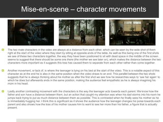 Mise-en-scene – character movements
 The two male characters in the video are always at a distance from each other, which can be seen by the wide shot of them
right at the start of the video where they start by sitting at opposite ends of the table. As well as this being one of the first shots
we see of these two characters together, the way they have been positioned to sit with dead space in the middle of the screen
seems to suggest that there should be some one there (the mother we see later on), which makes the distance between the two
characters more important as it suggests this loss has caused them to separate from each other rather than come together.
 Another movement, or lack of, is where the teenager is lying on his bed at the start of the video. This is a notable aspect of this
character as at the end he is also in the same position when the video draws to an end. This parallel between the two shots
suggests that he is always thinking about his mother as after the first shot we see how he researches ways to ‘see her again’ to
which he does but afterwards ends in the same position, making the audience feel empathetic as he is always imagining his
mom in his head.
 Lastly another contrasting movement with the characters is the way the teenager acts towards each parent. We know how the
father and son have a distance between them, but an action that caught my attention was when his dad storms into his room he
jumps back trying to put as much distance between them as possible. This is contrasted when he finally sees his mother as he
is immediately hugging her. I think this is significant as it shows the audience how the teenager changes his poise towards each
parent and also shows how the loss of his mother causes him to want to see her more than his father, a figure that is actually
present.
 