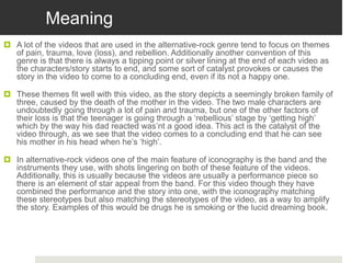 Meaning
 A lot of the videos that are used in the alternative-rock genre tend to focus on themes
of pain, trauma, love (loss), and rebellion. Additionally another convention of this
genre is that there is always a tipping point or silver lining at the end of each video as
the characters/story starts to end, and some sort of catalyst provokes or causes the
story in the video to come to a concluding end, even if its not a happy one.
 These themes fit well with this video, as the story depicts a seemingly broken family of
three, caused by the death of the mother in the video. The two male characters are
undoubtedly going through a lot of pain and trauma, but one of the other factors of
their loss is that the teenager is going through a ‘rebellious’ stage by ‘getting high’
which by the way his dad reacted was’nt a good idea. This act is the catalyst of the
video through, as we see that the video comes to a concluding end that he can see
his mother in his head when he’s ‘high’.
 In alternative-rock videos one of the main feature of iconography is the band and the
instruments they use, with shots lingering on both of these feature of the videos.
Additionally, this is usually because the videos are usually a performance piece so
there is an element of star appeal from the band. For this video though they have
combined the performance and the story into one, with the iconography matching
these stereotypes but also matching the stereotypes of the video, as a way to amplify
the story. Examples of this would be drugs he is smoking or the lucid dreaming book.
 