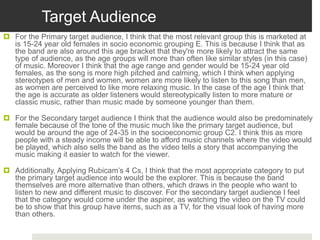 Target Audience
 For the Primary target audience, I think that the most relevant group this is marketed at
is 15-24 year old females in socio economic grouping E. This is because I think that as
the band are also around this age bracket that they're more likely to attract the same
type of audience, as the age groups will more than often like similar styles (in this case)
of music. Moreover I think that the age range and gender would be 15-24 year old
females, as the song is more high pitched and calming, which I think when applying
stereotypes of men and women, women are more likely to listen to this song than men,
as women are perceived to like more relaxing music. In the case of the age I think that
the age is accurate as older listeners would stereotypically listen to more mature or
classic music, rather than music made by someone younger than them.
 For the Secondary target audience I think that the audience would also be predominately
female because of the tone of the music much like the primary target audience, but
would be around the age of 24-35 in the socioeconomic group C2. I think this as more
people with a steady income will be able to afford music channels where the video would
be played, which also sells the band as the video tells a story that accompanying the
music making it easier to watch for the viewer.
 Additionally, Applying Rubicam’s 4 Cs, I think that the most appropriate category to put
the primary target audience into would be the explorer. This is because the band
themselves are more alternative than others, which draws in the people who want to
listen to new and different music to discover. For the secondary target audience I feel
that the category would come under the aspirer, as watching the video on the TV could
be to show that this group have items, such as a TV, for the visual look of having more
than others.
 