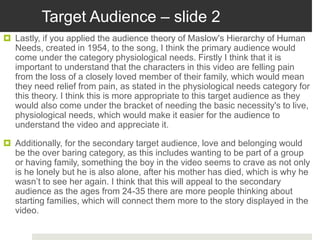 Target Audience – slide 2
 Lastly, if you applied the audience theory of Maslow's Hierarchy of Human
Needs, created in 1954, to the song, I think the primary audience would
come under the category physiological needs. Firstly I think that it is
important to understand that the characters in this video are felling pain
from the loss of a closely loved member of their family, which would mean
they need relief from pain, as stated in the physiological needs category for
this theory. I think this is more appropriate to this target audience as they
would also come under the bracket of needing the basic necessity's to live,
physiological needs, which would make it easier for the audience to
understand the video and appreciate it.
 Additionally, for the secondary target audience, love and belonging would
be the over baring category, as this includes wanting to be part of a group
or having family, something the boy in the video seems to crave as not only
is he lonely but he is also alone, after his mother has died, which is why he
wasn’t to see her again. I think that this will appeal to the secondary
audience as the ages from 24-35 there are more people thinking about
starting families, which will connect them more to the story displayed in the
video.
 