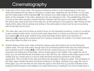 Cinematography
 At the start of the music video, the camera is framed so there is a lot of dead space in the room,
while also keeping the boy lying on the bed in a sweet spot, regarding the rule of three, so our eyes
are first made aware of this character (1). The camera is at a high angle so its as if we are looking
down on the character in the video, almost as if we are imposing on him. This establishing wide shot
is to set up the video and also connote that the character wont be active in the video. Additionally,
this shot is also used at the end of the video too, as this portrays to the audience, after finding out the
theme of the video, that he started and ending in the same place to show how he cant move along
with his life with out his mom.
 The video also uses a lot of close up shots to focus on the characters emotions, or lack of, as well as
to give context to other shots, such as at the start where there is a close up of the boy’s head while
he is asleep (2), which gives context to the shots that follow which seem to be memory's or
flashbacks (3), showing the audience that he is trying to remember his mother in his head, which also
sets up the video for what is to come.
 Another feature of the music video is that the camera uses wide shots to set up the framing for
certain shots. The two main ones I though had a lot of meaning behind them was two shots that are
both centered around a table (4,5). In the first shot the camera fuscous on how the two male
characters are eating at a dining table, with an empty space in the middle. If you apply the rule of
three, you can see that the two characters are in line with this rule, where as the empty space in the
middle acts as a sweet spot as a way to imply that there should be someone in the empty
space/chair. This is similar to the next shot where the teenager is sitting at a table. The symbolism of
the table, again implies that there should be someone in its place, whereas if you apply the rule of
three again, you can see that not only does the space in the chair line up, but also indicates to the
audience that the space in the hallway is to imply that the boy is waiting for his mom to walk back in.
 