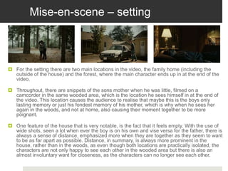 Mise-en-scene – setting
 For the setting there are two main locations in the video, the family home (including the
outside of the house) and the forest, where the main character ends up in at the end of the
video.
 Throughout, there are snippets of the sons mother when he was little, filmed on a
camcorder in the same wooded area, which is the location he sees himself in at the end of
the video. This location causes the audience to realise that maybe this is the boys only
lasting memory or just his fondest memory of his mother, which is why when he sees her
again in the woods, and not at home, also causing their moment together to be more
poignant.
 One feature of the house that is very notable, is the fact that it feels empty. With the use of
wide shots, seen a lot when ever the boy is on his own and vise versa for the father, there is
always a sense of distance, emphasized more when they are together as they seem to want
to be as far apart as possible. Distance, in summary, is always more prominent in the
house, rather than in the woods, as even though both locations are practically isolated, the
characters are not only happy to see each other in the wooded area but there is also an
almost involuntary want for closeness, as the characters can no longer see each other.
 