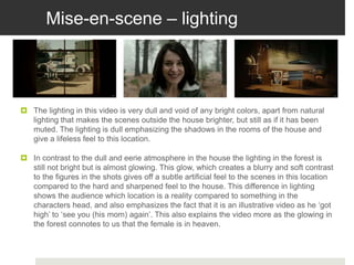 Mise-en-scene – lighting
 The lighting in this video is very dull and void of any bright colors, apart from natural
lighting that makes the scenes outside the house brighter, but still as if it has been
muted. The lighting is dull emphasizing the shadows in the rooms of the house and
give a lifeless feel to this location.
 In contrast to the dull and eerie atmosphere in the house the lighting in the forest is
still not bright but is almost glowing. This glow, which creates a blurry and soft contrast
to the figures in the shots gives off a subtle artificial feel to the scenes in this location
compared to the hard and sharpened feel to the house. This difference in lighting
shows the audience which location is a reality compared to something in the
characters head, and also emphasizes the fact that it is an illustrative video as he ‘got
high’ to ‘see you (his mom) again’. This also explains the video more as the glowing in
the forest connotes to us that the female is in heaven.
 