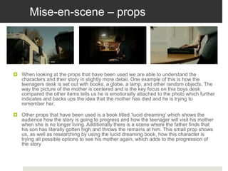 Mise-en-scene – props
 When looking at the props that have been used we are able to understand the
characters and their story in slightly more detail. One example of this is how the
teenagers desk is set out with books, a globe, a lamp, and other random objects. The
way the picture of the mother is centered and is the key focus on this boys desk
compared the other items tells us he is emotionally attached to the photo which further
indicates and backs ups the idea that the mother has died and he is trying to
remember her.
 Other props that have been used is a book titled ‘lucid dreaming’ which shows the
audience how the story is going to progress and how the teenager will visit his mother
when she is no longer living. Additionally there is a scene where the father finds that
his son has literally gotten high and throws the remains at him. This small prop shows
us, as well as researching by using the lucid dreaming book, how this character is
trying all possible options to see his mother again, which adds to the progression of
the story
 