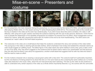 Mise-en-scene – Presenters and
costume
 For the presenters, the main character (being the young boy}, is a famous actor by the name of RJ Mitte, who gained popularity
after playing Walter white Jr in the award winning TV series Breaking Bad (2008-2013). This character adds to the overall way
the boy is treated in the video as the actor has cerebral palsy. If you didn’t know about the actors condition, the video is still
effective, with using him to gain viewers and keep the audience watching with the use of star persona. Moreover, I think that for
a lot of people the added layer of his disability emphasizes his isolation he endures from his father, which exaggerates scenes
where he is alone, while also causing the scene with his mother at the end to be more heartbreaking. The other actors are
unnamed as I wasn’t able to find them listed anywhere.
 The costumes in the video are a small feature that helps the audience understand the story and narrative of the video better.
The young boy in the video is wearing dull and dark clothes, which emphasis’s how lonely and isolated this character seems as
color would suggest an uplifting mood. The father figure in the video wears the same clothes in every shot, give or take a shirt
on top of his white, dirty vest which suggests to the audience that he doesn’t feel a need to be ‘presentable’ and that because
they are dirty that he doesn't care about his appearance, another small detail that suggests that his wife has died and doesn’t
feel the need to make an effort.
 For the mothers character she is wearing a casual green parka with a blue shirt. The costume itself isn't particularly important,
but the one feature of it being present is to show that she is in her sons head as she is wearing the same clothes as in a home
video also featured in the music video, which the son had previously been watching. This ties up the video as the audience is
able to understand why certain aspects of the video as a whole where importantly featured, e.g. the scenes with the camcorder.
 