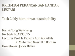 KKKH4284 PERANCANGAN BANDAR
LESTARI
Task 2: My hometown sustainability
Name: Yong Siew Feng
No. Matrik: A133075
Lecturer:Prof.Ir. Dr. RizaAtiq Abdullah
Dr. MuhamadNazriBin Borhan
Hometown: Johor Bahru
 