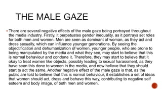  There are several negative effects of the male gaze being portrayed throughout
the media industry. Firstly, it perpetuates gender inequality, as it portrays set roles
for both men and women. Men are seen as dominant of woman, as they act and
dress sexually, which can influence younger generations. By seeing the
objectification and dehumanization of women, younger people, who are prone to
being manipulated by the media and what they see, may start to believe that this
is normal behaviour and condone it. Therefore, they may start to believe that it
okay to treat women like objects, possibly leading to sexual harassment, as they
have seen this done to women in the media, and now believe that they should
start to act the same. Another negative effect of the male gaze is that, as the
public are told to believe that this is normal behaviour, it establishes a set of ideas
that women should act, dress and behave this way, contributing to negative self
esteem and body image, of both men and women.
 