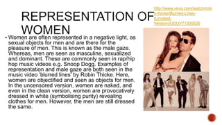  Women are often represented in a negative light, as
sexual objects for men and are there for the
pleasure of men. This is known as the male gaze.
Whereas, men are seen as masculine, sexualized
and dominant. These are commonly seen in rap/hip
hop music videos e.g. Snoop Dogg. Examples of
representation and male gaze are both seen in the
music video 'blurred lines' by Robin Thicke. Here,
women are objectified and seen as objects for men.
In the uncensored version, women are naked, and
even in the clean version, women are provocatively
dressed in white (symbolising purity) revealing
clothes for men. However, the men are still dressed
the same.
http://www.vevo.com/watch/robi
n-thicke/Blurred-Lines-
(Unrated-
Version)/USUV71300526
 