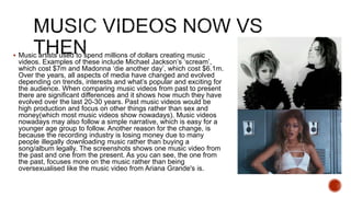  Music artists used to spend millions of dollars creating music
videos. Examples of these include Michael Jackson’s ‘scream’,
which cost $7m and Madonna ‘die another day’, which cost $6.1m.
Over the years, all aspects of media have changed and evolved
depending on trends, interests and what’s popular and exciting for
the audience. When comparing music videos from past to present
there are significant differences and it shows how much they have
evolved over the last 20-30 years. Past music videos would be
high production and focus on other things rather than sex and
money(which most music videos show nowadays). Music videos
nowadays may also follow a simple narrative, which is easy for a
younger age group to follow. Another reason for the change, is
because the recording industry is losing money due to many
people illegally downloading music rather than buying a
song/album legally. The screenshots shows one music video from
the past and one from the present. As you can see, the one from
the past, focuses more on the music rather than being
oversexualised like the music video from Ariana Grande's is.
 