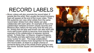  Music videos will also promote the record label. If
people like the artist, then usually the record company
logo will appear at the end of the music video. Then,
the audience can view other artists from the same
record label. Artists from other labels can also
collaborate with each other. An example of this is the
collaboration between Eminem (shady records) and
Rihanna (Roc nation) for the song 'love the way you
lie'. Artists that are less well known can also work with
more well known artists to become more popular. An
example of this collaboration is between several
artists Ty Dolla Sign, Lil Wayne, Imagine Dragons,
Wiz Khalifa and less well known artist Logic for the
song ‘sucker for pain’. This large collaboration
between artists means more recognition for the artists
and record label, as there is a larger chance of
someone liking one of the artists and/or going to see
the movie ‘Suicide Squad’ and downloading the song
after.
https://www.youtube.com/watch?v=uelHwf8o7_U
https://www.youtube.com/watch?v=-59jGD4WrmE
 