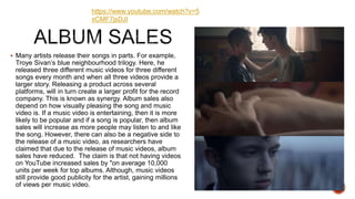  Many artists release their songs in parts. For example,
Troye Sivan’s blue neighbourhood trilogy. Here, he
released three different music videos for three different
songs every month and when all three videos provide a
larger story. Releasing a product across several
platforms, will in turn create a larger profit for the record
company. This is known as synergy. Album sales also
depend on how visually pleasing the song and music
video is. If a music video is entertaining, then it is more
likely to be popular and if a song is popular, then album
sales will increase as more people may listen to and like
the song. However, there can also be a negative side to
the release of a music video, as researchers have
claimed that due to the release of music videos, album
sales have reduced. The claim is that not having videos
on YouTube increased sales by "on average 10,000
units per week for top albums. Although, music videos
still provide good publicity for the artist, gaining millions
of views per music video.
https://www.youtube.com/watch?v=5
xCMF7jsDJI
 