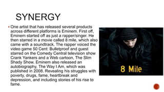  One artist that has released several products
across different platforms is Eminem. First off,
Eminem started off as just a rapper/singer. He
then starred in a movie called 8 mile, which also
came with a soundtrack. The rapper voiced the
video game 50 Cent: Bulletproof and guest
starred on the Comedy Central television show
Crank Yankers and a Web cartoon, The Slim
Shady Show. Eminem also released an
autobiography, The Way I Am, which was
published in 2008. Revealing his struggles with
poverty, drugs, fame, heartbreak and
depression, and including stories of his rise to
fame.
 