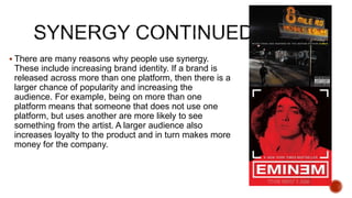  There are many reasons why people use synergy.
These include increasing brand identity. If a brand is
released across more than one platform, then there is a
larger chance of popularity and increasing the
audience. For example, being on more than one
platform means that someone that does not use one
platform, but uses another are more likely to see
something from the artist. A larger audience also
increases loyalty to the product and in turn makes more
money for the company.
 