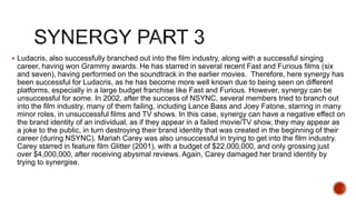  Ludacris, also successfully branched out into the film industry, along with a successful singing
career, having won Grammy awards. He has starred in several recent Fast and Furious films (six
and seven), having performed on the soundtrack in the earlier movies. Therefore, here synergy has
been successful for Ludacris, as he has become more well known due to being seen on different
platforms, especially in a large budget franchise like Fast and Furious. However, synergy can be
unsuccessful for some. In 2002, after the success of NSYNC, several members tried to branch out
into the film industry, many of them failing, including Lance Bass and Joey Fatone, starring in many
minor roles, in unsuccessful films and TV shows. In this case, synergy can have a negative effect on
the brand identity of an individual, as if they appear in a failed movie/TV show, they may appear as
a joke to the public, in turn destroying their brand identity that was created in the beginning of their
career (during NSYNC). Mariah Carey was also unsuccessful in trying to get into the film industry.
Carey starred in feature film Glitter (2001), with a budget of $22,000,000, and only grossing just
over $4,000,000, after receiving abysmal reviews. Again, Carey damaged her brand identity by
trying to synergise.
 