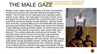  Modern music videos feature a number of women provocatively
dressed and enticing men with their attention directed to their
assets. This is known as the male gaze and is typically used in
today's music videos. The male gaze is the way in which visual
arts depict the world and women from a masculine point of view,
presenting women as objects of male pleasure. Several artists
have done this, including Miley Cyrus and Meek Mill with women
dancing provocatively next to a stripper pole women are dressed
in tight clothing, showing off their assets. he camera seems to be
zooming in on the dancer’s rear end in each scene while she is
dancing. This camera angle also emphasizes her assets. The
audience does not find out who the woman is because their
attention is directed towards her assets.The male gaze is a
subject of controversy between men and women. As even though
male artists include objectified women, female artists also depict
themselves as objects of pleasure for men. However, several
music videos that have used the male gaze have gained millions
of views and gained more album sales. This is because sex sells.
https://www.youtube.com/watch?v=My2FRPA3Gf8
https://www.youtube.com/watch?v=K8fNkMZ3thI
 