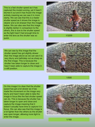 This is a fast shutter speed as it has
captured the model running, yet it hasn’t
blurred it out and it has frozen the image
entirely meaning we can see it in more
clarity. We can see that this is a faster
shutter speed as it shows the image is
clearer and a lot sharper than the images
below. We can also see that this image
is slightly darker in comparison to the
others, this is due to the shutter speed
as the light hasn’t had enough time to
enter the lens as the shutter was so
quick.
We can see by this image that the
shutter speed has got slightly slower
than the image above as we can see it is
very blurry and definitely not as sharp as
the first image. This is because the
shutter has taken longer to close and
hasn’t been able to capture the image in
a still position.
On this image it is clear that the shutter
speed has got a lot slower as it has
made the movement on the image very
blurry and hasn’t been able to take the
image in focus like the fast shutter speed
can do. This is because the shutter has
taken longer to open and close and
capture the image meaning that it
doesn’t actually have time to capture it in
focus. We can also see that this image is
a lot lighter than the others as the shutter
was open longer, allowing more light to
enter the image.
1/3200
1/500
1/160
 