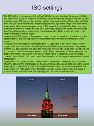 ISO settings
The ISO setting on a camera is the setting that tells you how sensitive the sensor is to light,
this helps when taking an image as it can help control the light meaning you can end up with
a clearer image. When using this setting you also need to control the ASA number as this is
what tells you how sensitive the sensor is going to be to light in the image, you can see this
image when taking a photo on your camera. The bigger the number is the faster and more
sensitive the sensor is to light, this results in the image needing less light to take the image
than if the ASA number is lower as this doesn’t allow a lot of light in and can result in the
image looking dull in some cases.
Increasing the ISO speed on the camera is most commonly done if you are shooting in low
light conditions, this can help take the image more clearly and can add more light to the
image.
However there are negatives to increasing the ISO speed as it can create ‘noise’ on your
image, this lowers the quality of you image dramatically in some cases depending on how
high the ISO speed setting has been set. This can be avoided by using a low ISO speed, this
is commonly done if the image is required to be of very high quality as the image noise can
destroy the image. However in some cases ‘image noise’ is purposely used on images to
create a unique effect, but in most cases it is classed as something you wouldn’t want in your
photography.
Image noise can change the light or brightness in the image in a negative way, it can also
effect the colour in the photographs as it can commonly add coloured dots across the picture
meaning the quality and the effect the image has is decreased. In some cases even if the
image looks very high quality when it is first seen it can include ‘noise’ when the image is
zoomed it and it can also show that the image isn’t as sharp as you first think.
 